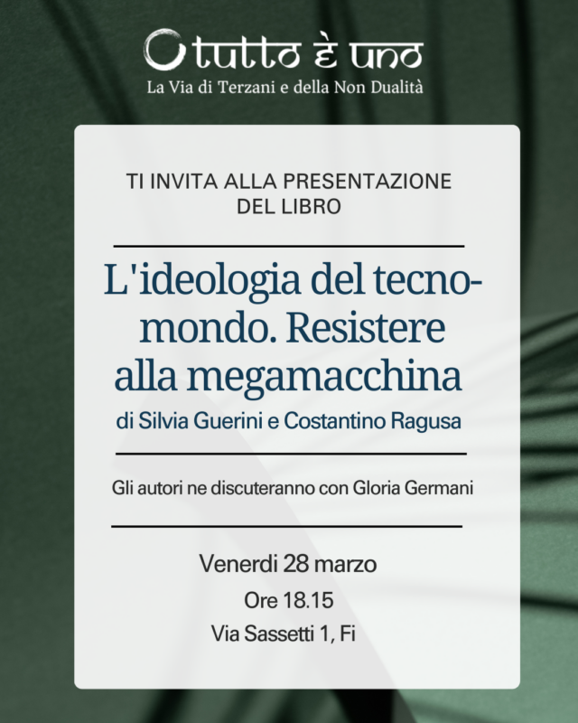 Nel nuovo spazio dell'Associazione "Tutto è Uno, la via di Terzani e della non dualità" in via Sassetti 1 a Firenze, venerdì 28 marzo alle ore 18.15 presentazione del libro libro di Silvia Guerrini e Costantino Ragusa dal titolo "L'ideologia del tecno-mondo. Resistere alla mega-macchina".